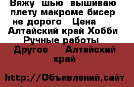 Вяжу, шью, вышиваю, плету макроме,бисер, не дорого › Цена ­ 0 - Алтайский край Хобби. Ручные работы » Другое   . Алтайский край